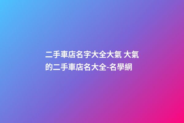 二手車店名字大全大氣 大氣的二手車店名大全-名學網-第1張-店鋪起名-玄機派